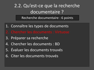 2.2. Qu’est-ce que la recherche 
documentaire ? 
Recherche documentaire : 6 points 
1. Connaître les types de documents 
2. Chercher les documents : Virtuose 
3. Préparer sa recherche 
4. Chercher les documents : BD 
5. Évaluer les documents trouvés 
6. Citer les documents trouvés 
 