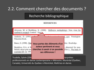 2.2. Comment chercher des documents ? 
Recherche bibliographique 
Vous partez des éléments d’un 
auteur pertinent et vous 
cherchez à savoir si on possède 
ses références ! 
Trudelle, Sylvie (2006). « Constructions de la santé d'interprètes 
professionnels en danse contemporaine » Mémoire. Montréal (Québec, 
Canada), Université du Québec à Montréal, Maîtrise en danse. 
 