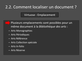 2.2. Comment localiser un document ? 
Virtuose : Emplacement 
Plusieurs emplacements sont possibles pour un 
même document à la Bibliothèque des arts : 
– Arts Monographies 
– Arts Périodiques 
– Arts Référence 
– Arts Collection spéciale 
– Arts In-folio 
– Arts Réserve 
 