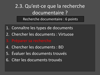 2.3. Qu’est-ce que la recherche 
documentaire ? 
Recherche documentaire : 6 points 
1. Connaître les types de documents 
2. Chercher les documents : Virtuose 
3. Préparer sa recherche 
4. Chercher les documents : BD 
5. Évaluer les documents trouvés 
6. Citer les documents trouvés 
 