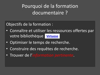 Pourquoi de la formation 
documentaire ? 
Objectifs de la formation : 
• Connaître et utiliser les ressources offertes par 
votre bibliothèque 
Virtuose 
• Optimiser le temps de recherche. 
• Construire des requêtes de recherche. 
• Trouver de l’information pertinente. 
 