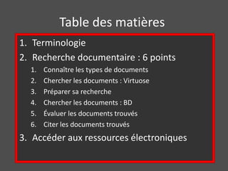 Table des matières 
1. Terminologie 
2. Recherche documentaire : 6 points 
1. Connaître les types de documents 
2. Chercher les documents : Virtuose 
3. Préparer sa recherche 
4. Chercher les documents : BD 
5. Évaluer les documents trouvés 
6. Citer les documents trouvés 
3. Accéder aux ressources électroniques 
 