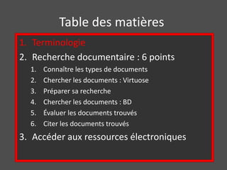 Table des matières 
1. Terminologie 
2. Recherche documentaire : 6 points 
1. Connaître les types de documents 
2. Chercher les documents : Virtuose 
3. Préparer sa recherche 
4. Chercher les documents : BD 
5. Évaluer les documents trouvés 
6. Citer les documents trouvés 
3. Accéder aux ressources électroniques 
 