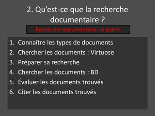 2. Qu’est-ce que la recherche 
documentaire ? 
Recherche documentaire : 6 points 
1. Connaître les types de documents 
2. Chercher les documents : Virtuose 
3. Préparer sa recherche 
4. Chercher les documents : BD 
5. Évaluer les documents trouvés 
6. Citer les documents trouvés 
 