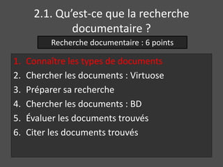 2.1. Qu’est-ce que la recherche 
documentaire ? 
Recherche documentaire : 6 points 
1. Connaître les types de documents 
2. Chercher les documents : Virtuose 
3. Préparer sa recherche 
4. Chercher les documents : BD 
5. Évaluer les documents trouvés 
6. Citer les documents trouvés 
 