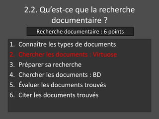 2.2. Qu’est-ce que la recherche 
documentaire ? 
Recherche documentaire : 6 points 
1. Connaître les types de documents 
2. Chercher les documents : Virtuose 
3. Préparer sa recherche 
4. Chercher les documents : BD 
5. Évaluer les documents trouvés 
6. Citer les documents trouvés 
 