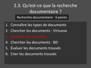 2.3. Qu’est-ce que la recherche 
documentaire ? 
Recherche documentaire : 6 points 
1. Connaître les types de documents 
2. Chercher les documents : Virtuose 
3. Préparer sa recherche 
4. Chercher les documents : BD 
5. Évaluer les documents trouvés 
6. Citer les documents trouvés 
 