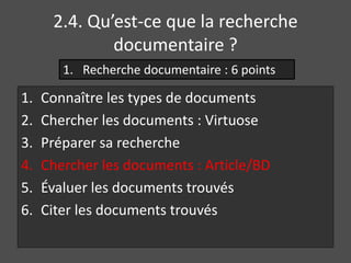 2.4. Qu’est-ce que la recherche 
documentaire ? 
1. Recherche documentaire : 6 points 
1. Connaître les types de documents 
2. Chercher les documents : Virtuose 
3. Préparer sa recherche 
4. Chercher les documents : Article/BD 
5. Évaluer les documents trouvés 
6. Citer les documents trouvés 
 