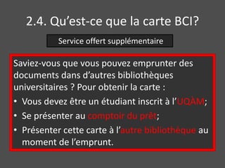 2.4. Qu’est-ce que la carte BCI? 
Service offert supplémentaire 
Saviez-vous que vous pouvez emprunter des 
documents dans d’autres bibliothèques 
universitaires ? Pour obtenir la carte : 
• Vous devez être un étudiant inscrit à l’UQÀM; 
• Se présenter au comptoir du prêt; 
• Présenter cette carte à l’autre bibliothèque au 
moment de l’emprunt. 
 
