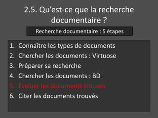 2.5. Qu’est-ce que la recherche 
documentaire ? 
Recherche documentaire : 5 étapes 
1. Connaître les types de documents 
2. Chercher les documents : Virtuose 
3. Préparer sa recherche 
4. Chercher les documents : BD 
5. Évaluer les documents trouvés 
6. Citer les documents trouvés 
 