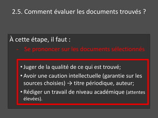 2.5. Comment évaluer les documents trouvés ? 
À cette étape, il faut : 
- Se prononcer sur les documents sélectionnés 
• Juger de la qualité de ce qui est trouvé; 
• Avoir une caution intellectuelle (garantie sur les 
sources choisies) → titre périodique, auteur; 
• Rédiger un travail de niveau académique (attentes 
élevées). 
 