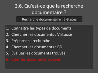 2.6. Qu’est-ce que la recherche 
documentaire ? 
Recherche documentaire : 5 étapes 
1. Connaître les types de documents 
2. Chercher les documents : Virtuose 
3. Préparer sa recherche 
4. Chercher les documents : BD 
5. Évaluer les documents trouvés 
6. Citer les documents trouvés 
 
