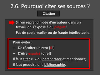 2.6. Pourquoi citer ses sources ? 
Citation 
Si l’on reprend l’idée d’un auteur dans un 
travail, on s’expose à du plagiat! 
Pas de copier/coller ou de fraude intellectuelle. 
Pour éviter : 
– De récolter un zéro (0!) 
– D’être expulsé (pire!) 
Il faut citer « » ou paraphraser et mentionner; 
Il faut produire une bibliographie. 
 
