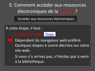 3. Comment accéder aux ressources 
électroniques de la maison? 
Accéder aux ressources électroniques 
À cette étape, il faut : 
- Configurer votre 
Proxy 
Dépendant du navigateur web préféré. 
Quelques étapes à suivre décrites sur notre 
site web. 
Si vous n’y arrivez pas, n’hésitez pas à venir 
à la bibliothèque. 
 
