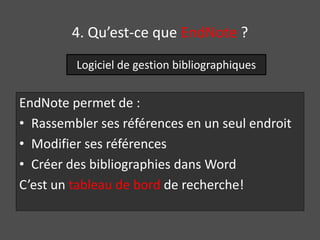 4. Qu’est-ce que EndNote ? 
Logiciel de gestion bibliographiques 
EndNote permet de : 
• Rassembler ses références en un seul endroit 
• Modifier ses références 
• Créer des bibliographies dans Word 
C’est un tableau de bord de recherche! 
 