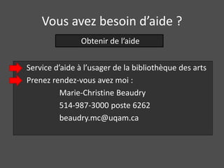 Vous avez besoin d’aide ? 
Obtenir de l’aide 
Service d’aide à l’usager de la bibliothèque des arts 
Prenez rendez-vous avez moi : 
Marie-Christine Beaudry 
514-987-3000 poste 6262 
beaudry.mc@uqam.ca 
 