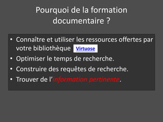 Pourquoi de la formation 
documentaire ? 
• Connaître et utiliser les ressources offertes par 
votre bibliothèque 
Virtuose 
• Optimiser le temps de recherche. 
• Construire des requêtes de recherche. 
• Trouver de l’information pertinente. 
 