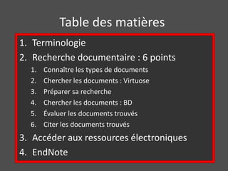 Table des matières 
1. Terminologie 
2. Recherche documentaire : 6 points 
1. Connaître les types de documents 
2. Chercher les documents : Virtuose 
3. Préparer sa recherche 
4. Chercher les documents : BD 
5. Évaluer les documents trouvés 
6. Citer les documents trouvés 
3. Accéder aux ressources électroniques 
4. EndNote 
 
