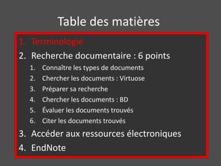 Table des matières 
1. Terminologie 
2. Recherche documentaire : 6 points 
1. Connaître les types de documents 
2. Chercher les documents : Virtuose 
3. Préparer sa recherche 
4. Chercher les documents : BD 
5. Évaluer les documents trouvés 
6. Citer les documents trouvés 
3. Accéder aux ressources électroniques 
4. EndNote 
 