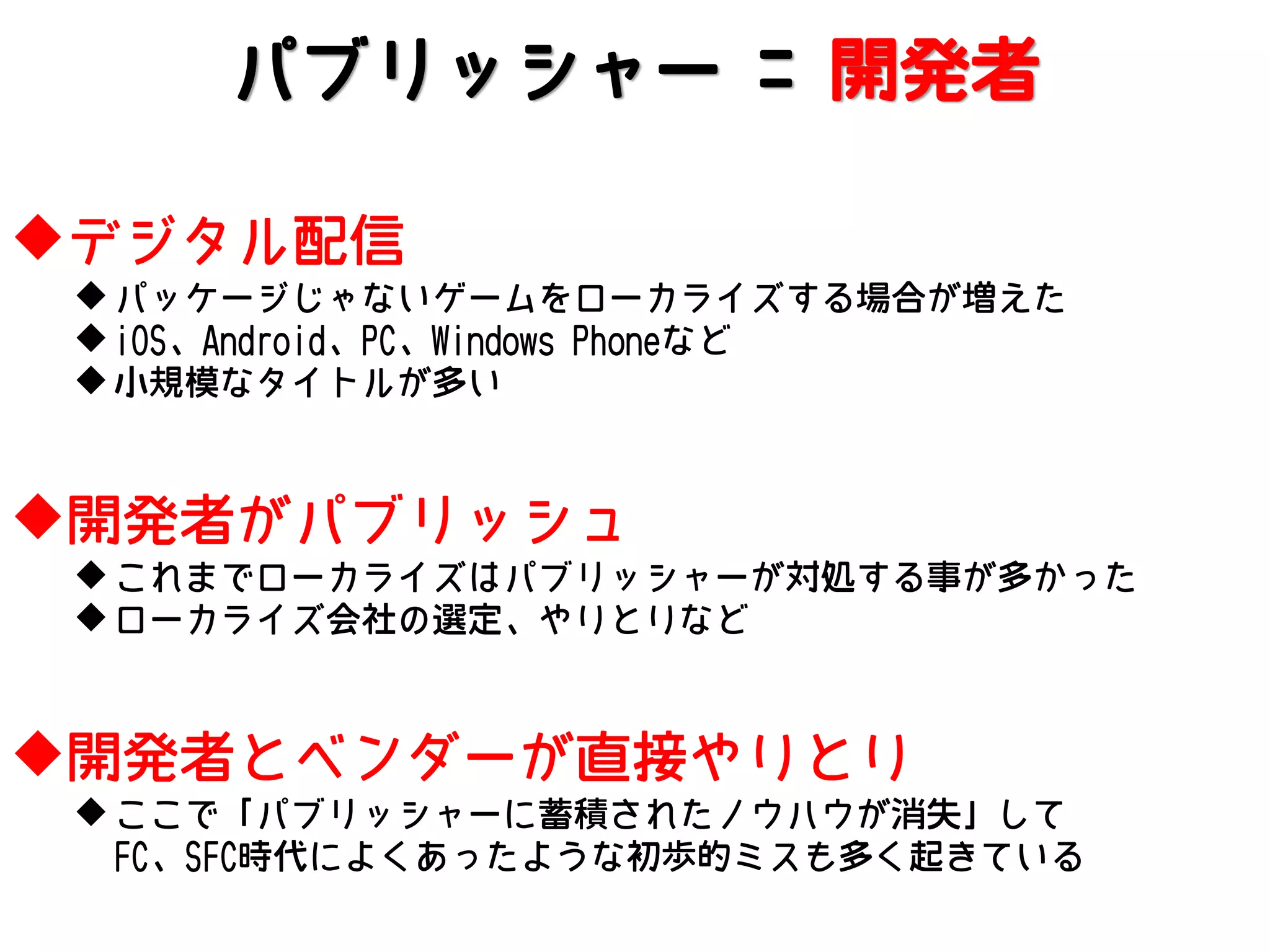 パブリッシャー = 開発者
デジタル配信
 パッケージじゃないゲームをローカライズする場合が増えた
 iOS、Android、PC、Windows Phoneなど
 小規模なタイトルが多い

開発者がパブリッシュ
 これまでローカライズはパブリッシャーが対処する事が多かった
 ローカライズ会社の選定、やりとりなど

開発者とベンダーが直接やりとり
 ここで「パブリッシャーに蓄積されたノウハウが消失」して
FC、SFC時代によくあったような初歩的ミスも多く起きている

 