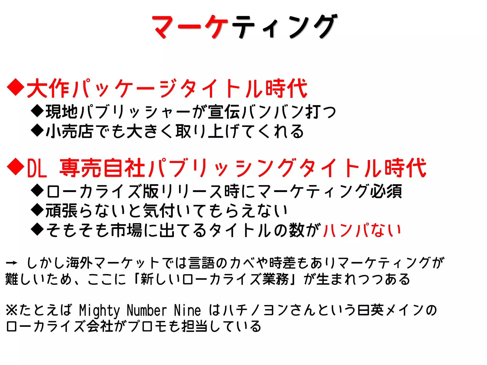 マーケティング
大作パッケージタイトル時代
現地パブリッシャーが宣伝バンバン打つ
小売店でも大きく取り上げてくれる

DL 専売自社パブリッシングタイトル時代
ローカライズ版リリース時にマーケティング必須
頑張らないと気付いてもらえない
そもそも市場に出てるタイトルの数がハンパない

→ しかし海外マーケットでは言語のカベや時差もありマーケティングが
難しいため、ここに「新しいローカライズ業務」が生まれつつある
※たとえば Mighty Number Nine はハチノヨンさんという日英メインの
ローカライズ会社がプロモも担当している

 