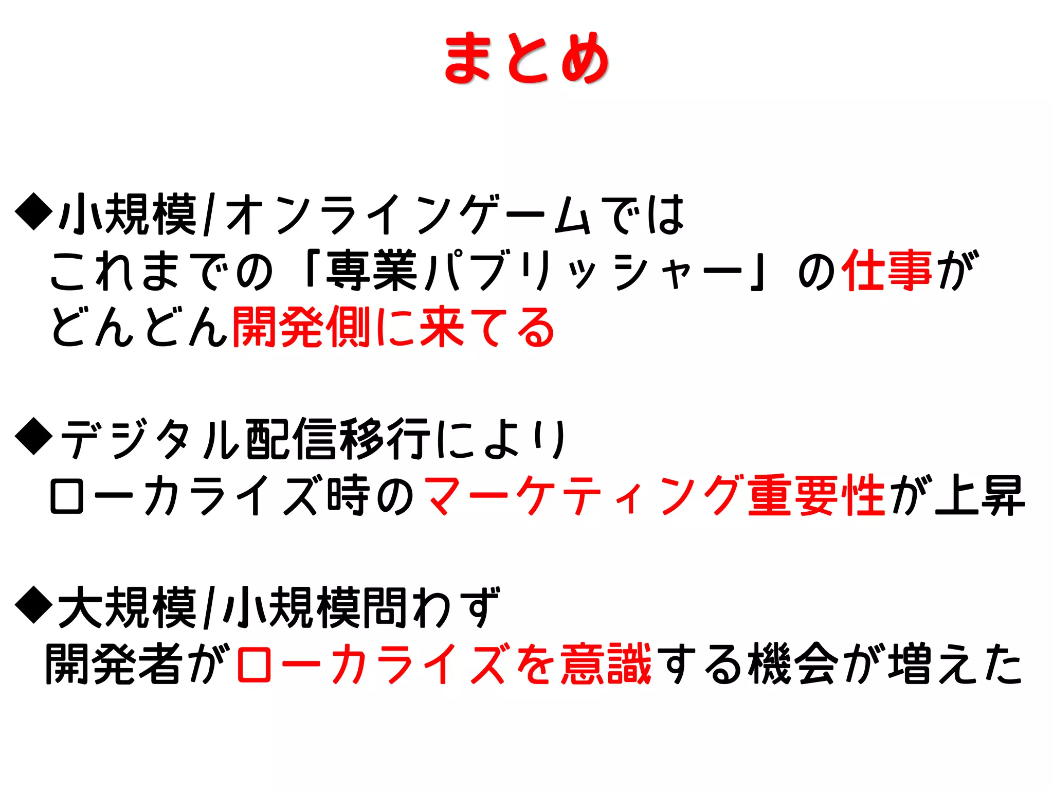まとめ
小規模/オンラインゲームでは
これまでの「専業パブリッシャー」の仕事が
どんどん開発側に来てる
デジタル配信移行により
ローカライズ時のマーケティング重要性が上昇
大規模/小規模問わず
開発者がローカライズを意識する機会が増えた

 