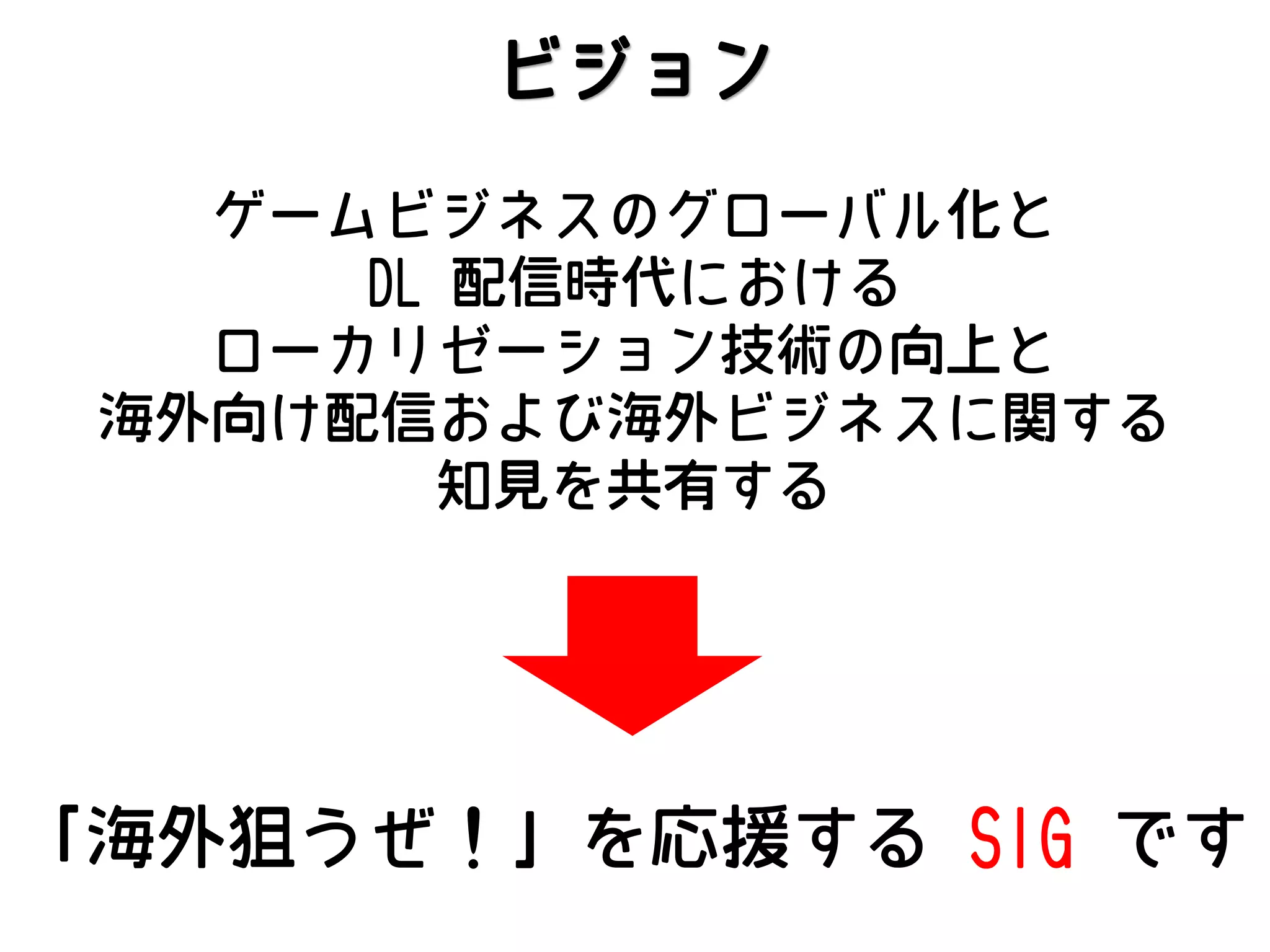 ビジョン
ゲームビジネスのグローバル化と
DL 配信時代における
ローカリゼーション技術の向上と
海外向け配信および海外ビジネスに関する
知見を共有する

「海外狙うぜ！」を応援する SIG です

 