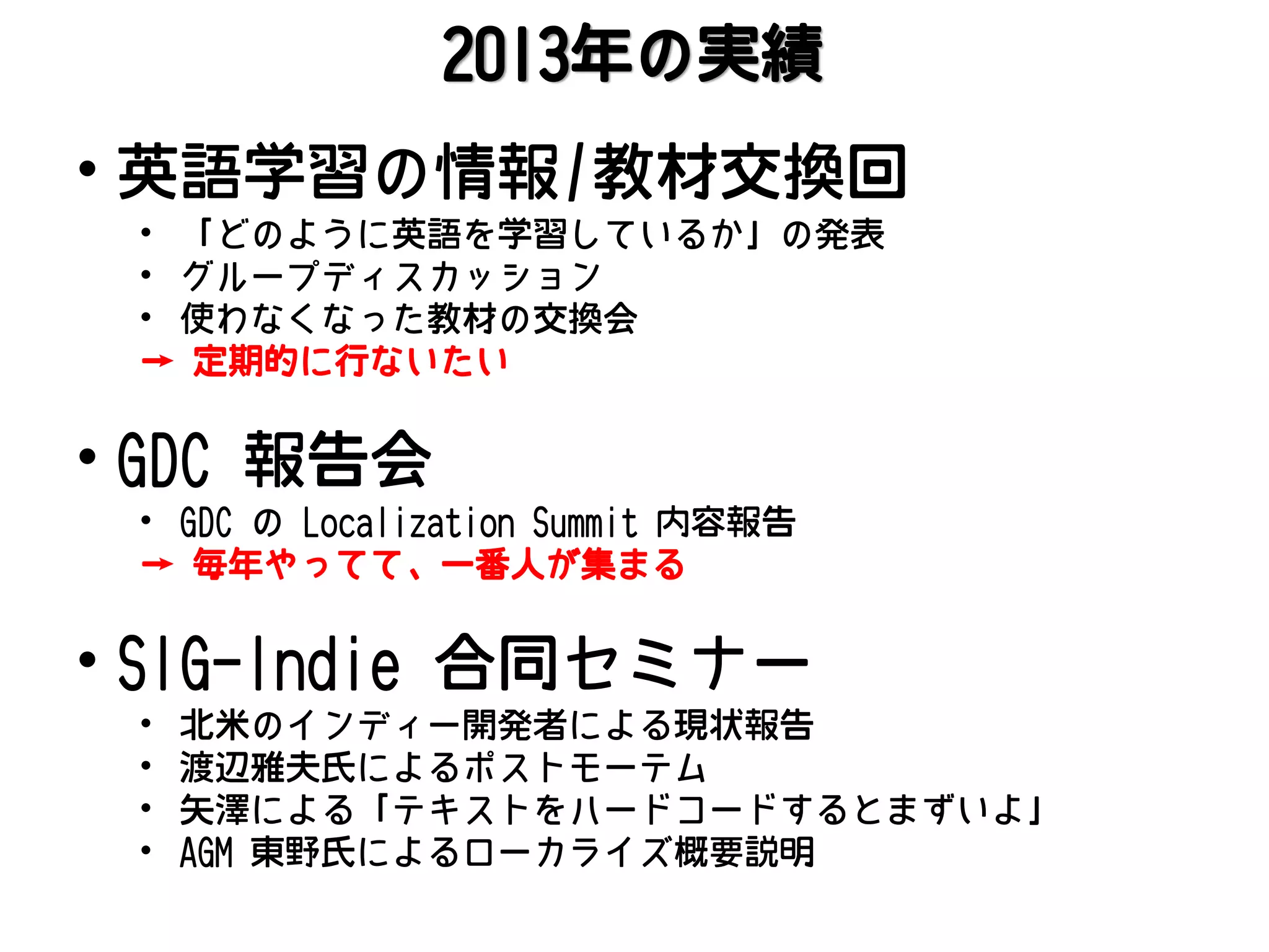 2013年の実績

• 英語学習の情報/教材交換回
• 「どのように英語を学習しているか」の発表
• グループディスカッション
• 使わなくなった教材の交換会
→ 定期的に行ないたい

• GDC 報告会

• GDC の Localization Summit 内容報告
→ 毎年やってて、一番人が集まる

• SIG-Indie 合同セミナー
•
•
•
•

北米のインディー開発者による現状報告
渡辺雅夫氏によるポストモーテム
矢澤による「テキストをハードコードするとまずいよ」
AGM 東野氏によるローカライズ概要説明

 