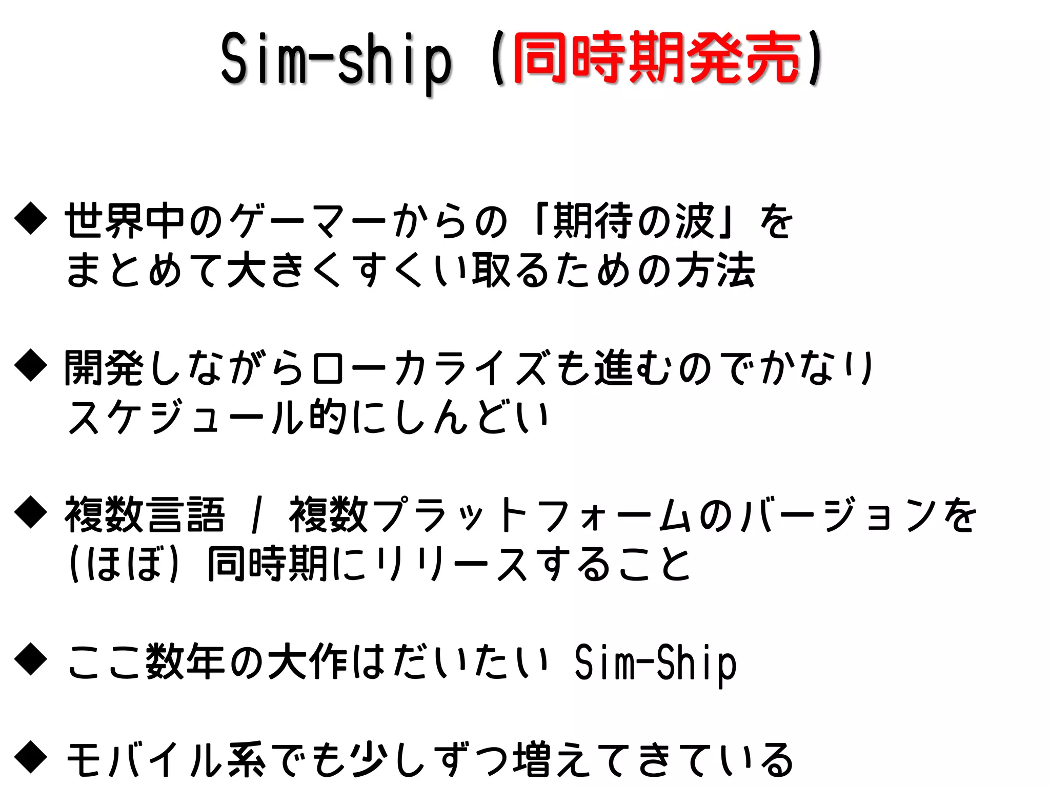 Sim-ship (同時期発売)
 世界中のゲーマーからの「期待の波」を
まとめて大きくすくい取るための方法
 開発しながらローカライズも進むのでかなり
スケジュール的にしんどい
 複数言語 / 複数プラットフォームのバージョンを
(ほぼ) 同時期にリリースすること
 ここ数年の大作はだいたい Sim-Ship
 モバイル系でも少しずつ増えてきている

 