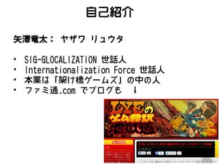 自己紹介
矢澤竜太： ヤザワ リュウタ
•
•
•
•

SIG-GLOCALIZATION 世話人
Internationalization Force 世話人
本業は「架け橋ゲームズ」の中の人
ファミ通.com でブログも ↓

 