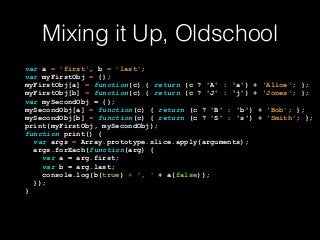 Mixing it Up, Oldschool
var a = 'first', b = 'last'; 
var myFirstObj = {}; 
myFirstObj[a] = function(c) { return (c ? 'A' : 'a') + ‘Alice'; }; 
myFirstObj[b] = function(c) { return (c ? 'J' : 'j') + ‘Jones'; }; 
var mySecondObj = {}; 
mySecondObj[a] = function(c) { return (c ? 'B' : 'b') + ‘Bob'; }; 
mySecondObj[b] = function(c) { return (c ? 'S' : 's') + ‘Smith'; }; 
print(myFirstObj, mySecondObj); 
function print() { 
var args = Array.prototype.slice.apply(arguments); 
args.forEach(function(arg) { 
var a = arg.first; 
var b = arg.last; 
console.log(b(true) + ', ' + a(false)); 
}); 
}
 