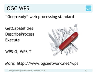SOS.js & wps-js @ FOSS4G-E, Bremen, 2014 10
OGC WPS
“Geo-ready” web processing standard
GetCapabilities
DescribeProcess
Execute
WPS-G, WPS-T
More: http://www.ogcnetwork.net/wps
 
