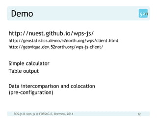 SOS.js & wps-js @ FOSS4G-E, Bremen, 2014 12
Demo
http://nuest.github.io/wps-js/
http://geostatistics.demo.52north.org/wps/client.html
http://geoviqua.dev.52north.org/wps-js-client/
Simple calculator
Table output
Data intercomparison and colocation
(pre-configuration)
 