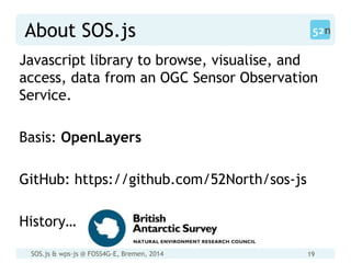 SOS.js & wps-js @ FOSS4G-E, Bremen, 2014 19
About SOS.js
Javascript library to browse, visualise, and
access, data from an OGC Sensor Observation
Service.
Basis: OpenLayers
GitHub: https://github.com/52North/sos-js
History…
 