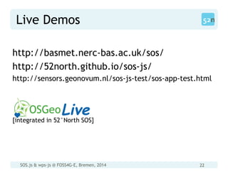 SOS.js & wps-js @ FOSS4G-E, Bremen, 2014 22
Live Demos
http://basmet.nerc-bas.ac.uk/sos/
http://52north.github.io/sos-js/
http://sensors.geonovum.nl/sos-js-test/sos-app-test.html
[integrated in 52°North SOS]
 