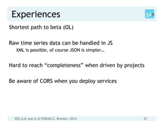 SOS.js & wps-js @ FOSS4G-E, Bremen, 2014 27
Experiences
Shortest path to beta (OL)
Raw time series data can be handled in JS
XML is possible, of course JSON is simpler…
Hard to reach “completeness” when driven by projects
Be aware of CORS when you deploy services
 