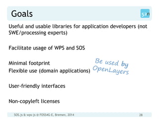 SOS.js & wps-js @ FOSS4G-E, Bremen, 2014 28
Goals
Useful and usable libraries for application developers (not
SWE/processing experts)
Facilitate usage of WPS and SOS
Minimal footprint
Flexible use (domain applications)
User-friendly interfaces
Non-copyleft licenses
 