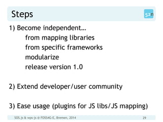 SOS.js & wps-js @ FOSS4G-E, Bremen, 2014 29
Steps
1) Become independent…
from mapping libraries
from specific frameworks
modularize
release version 1.0
2) Extend developer/user community
3) Ease usage (plugins for JS libs/JS mapping)
 