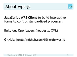 SOS.js & wps-js @ FOSS4G-E, Bremen, 2014 7
About wps-js
JavaScript WPS Client to build interactive
forms to control standardized processes.
Build on: OpenLayers (requests, XML)
GitHub: https://github.com/52North/wps-js
 