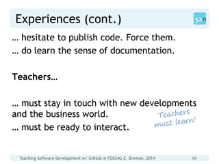 Teaching Software Development w/ GitHub @ FOSS4G-E, Bremen, 2014 19
Experiences (cont.)
… hesitate to publish code. Force them.
… do learn the sense of documentation.
Teachers…
… must stay in touch with new developments
and the business world.
… must be ready to interact.
 
