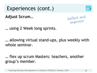 Teaching Software Development w/ GitHub @ FOSS4G-E, Bremen, 2014 20
Experiences (cont.)
Adjust Scrum…
… using 2 Week long sprints.
… allowing virtual stand-ups, plus weekly with
whole seminar.
… flex up scrum Masters: teachers, another
group’s member.
 