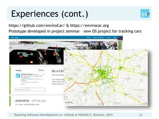 Teaching Software Development w/ GitHub @ FOSS4G-E, Bremen, 2014 21
Experiences (cont.)
https://github.com/enviroCar/ & https://envirocar.org
Prototype developed in project seminar – new OS project for tracking cars
 
