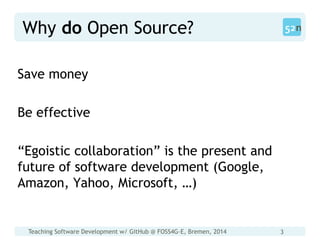 Teaching Software Development w/ GitHub @ FOSS4G-E, Bremen, 2014 3
Why do Open Source?
Save money
Be effective
“Egoistic collaboration” is the present and
future of software development (Google,
Amazon, Yahoo, Microsoft, …)
 