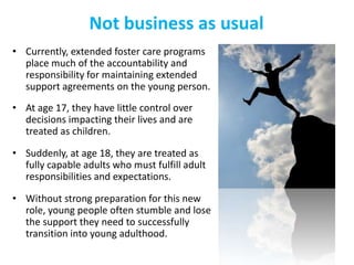 Not business as usual
• Currently, extended foster care programs
place much of the accountability and
responsibility for maintaining extended
support agreements on the young person.
• At age 17, they have little control over
decisions impacting their lives and are
treated as children.

• Suddenly, at age 18, they are treated as
fully capable adults who must fulfill adult
responsibilities and expectations.
• Without strong preparation for this new
role, young people often stumble and lose
the support they need to successfully
transition into young adulthood.

 