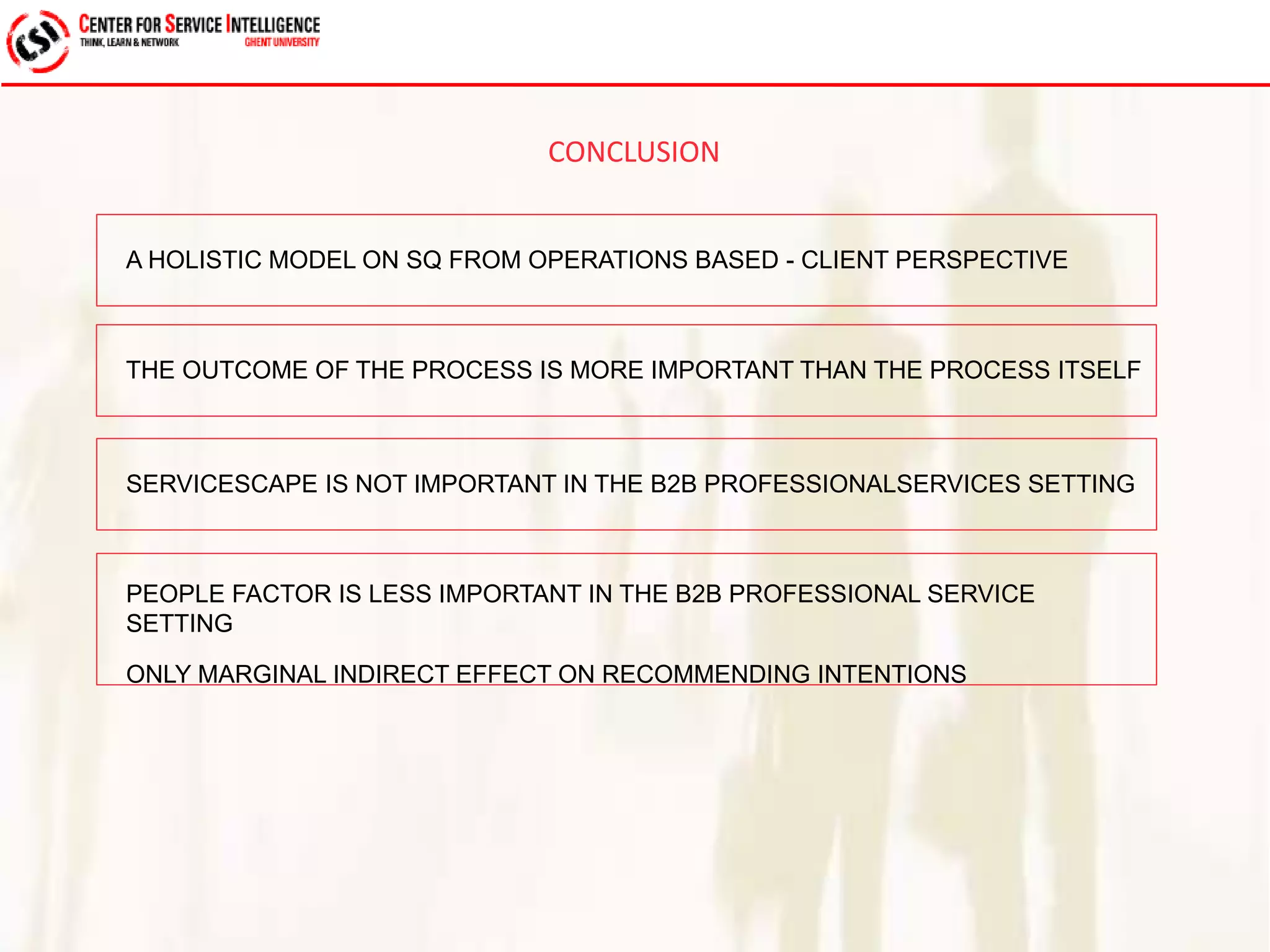 CONCLUSION 
A HOLISTIC MODEL ON SQ FROM OPERATIONS BASED - CLIENT PERSPECTIVE 
THE OUTCOME OF THE PROCESS IS MORE IMPORTANT THAN THE PROCESS ITSELF 
SERVICESCAPE IS NOT IMPORTANT IN THE B2B PROFESSIONALSERVICES SETTING 
PEOPLE FACTOR IS LESS IMPORTANT IN THE B2B PROFESSIONAL SERVICE 
SETTING 
ONLY MARGINAL INDIRECT EFFECT ON RECOMMENDING INTENTIONS 
 