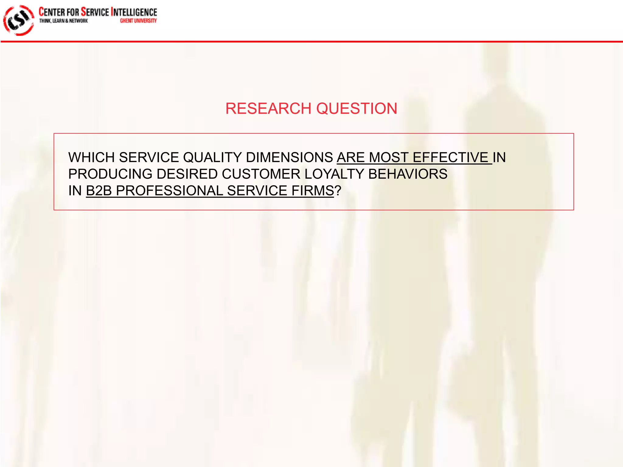 RESEARCH QUESTION 
WHICH SERVICE QUALITY DIMENSIONS ARE MOST EFFECTIVE IN 
PRODUCING DESIRED CUSTOMER LOYALTY BEHAVIORS 
IN B2B PROFESSIONAL SERVICE FIRMS? 
 