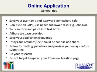 • Save your username and password somewhere safe
• Don’t use all CAPS, use upper and lower case; e.g. John Doe
• You can copy and paste into text boxes
• Adhere to space provided
• Save your application frequently
• Essays and resumes/CVs should be concise and short
• Follow formatting guidelines and preview your essays before
submitting
• Do your research
• Do not forget to upload your Interview Location page
Online Application
General tips
 
