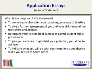 Application Essays
Personal Statement
What is the purpose of this statement?
• To convey your character, your passions, your way of thinking
• To give a further assessment of you and your skills beyond the
transcripts and degrees
• Determine your likelihood of success as a grad student and a
professional
• To give you a chance to spotlight your potential, your drive to
achieve
• To indicate what you will do with your experience and degree
when you return to South Africa
 