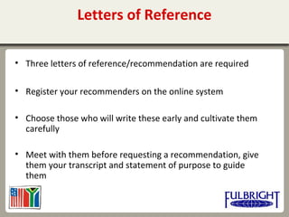 Letters of Reference
• Three letters of reference/recommendation are required
• Register your recommenders on the online system
• Choose those who will write these early and cultivate them
carefully
• Meet with them before requesting a recommendation, give
them your transcript and statement of purpose to guide
them
 