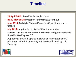 Timeline
• 20 April 2014: Deadline for applications
• By 30 May 2014: Invitation for interviews sent out
• June 2014: Fulbright National Selection Committee selects
finalists
• July 2014: Applicants receive notification of status
• National finalists submitted to J. William Fulbright Scholarship
Board in Washington D.C.
• Applicants remain in applicant status until acceptance and
placement at a U.S. university has been confirmed by U.S.
Embassy
 